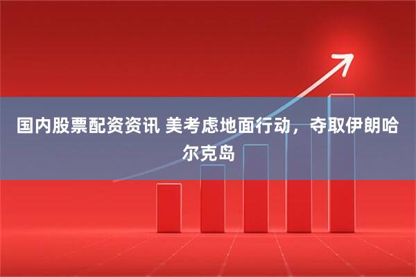 国内股票配资资讯 美考虑地面行动，夺取伊朗哈尔克岛