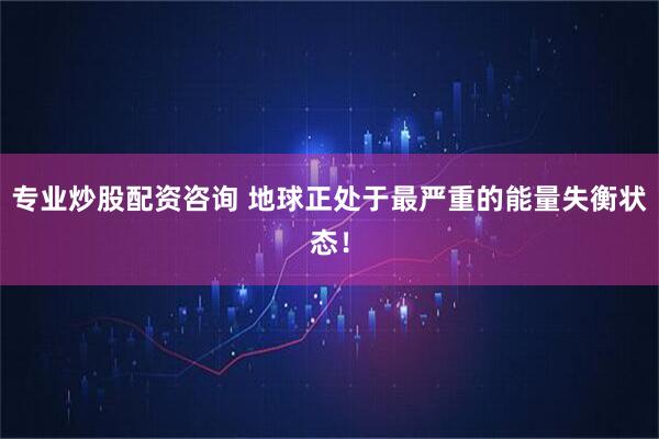 专业炒股配资咨询 地球正处于最严重的能量失衡状态！